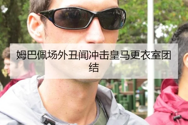 姆巴佩场外丑闻冲击皇马更衣室团结