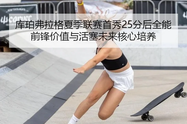 库珀弗拉格夏季联赛首秀25分后全能前锋价值与活塞未来核心培养